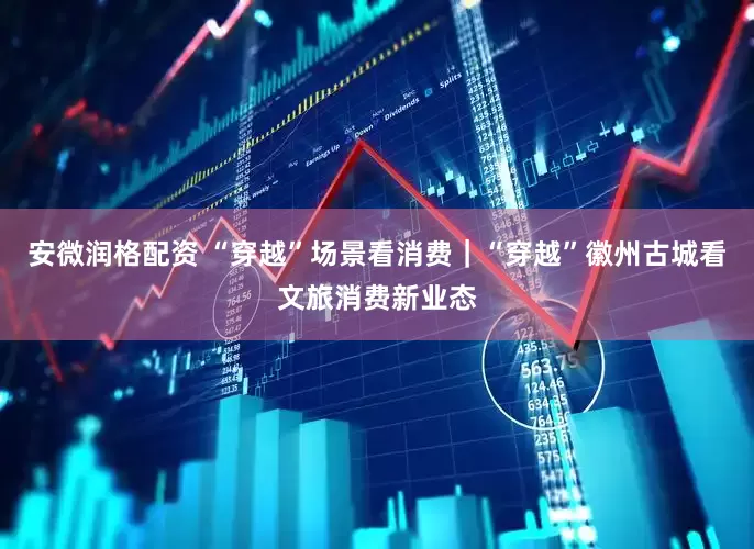 安微润格配资 “穿越”场景看消费｜“穿越”徽州古城看文旅消费新业态