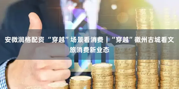 安微润格配资 “穿越”场景看消费｜“穿越”徽州古城看文旅消费新业态