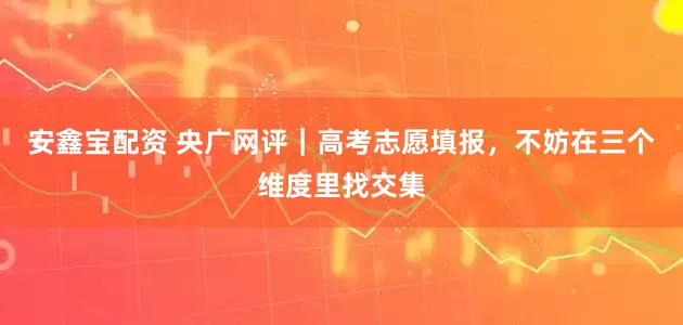 安鑫宝配资 央广网评｜高考志愿填报，不妨在三个维度里找交集