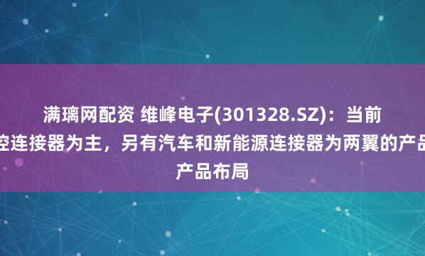 满璃网配资 维峰电子(301328.SZ)：当前以工控连接器为主，另有汽车和新能源连接器为两翼的产品布局