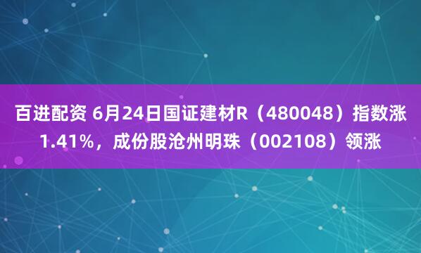 百进配资 6月24日国证建材R（480048）指数涨1.41%，成份股沧州明珠（002108）领涨
