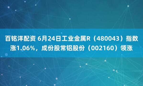 百铭洋配资 6月24日工业金属R（480043）指数涨1.06%，成份股常铝股份（002160）领涨