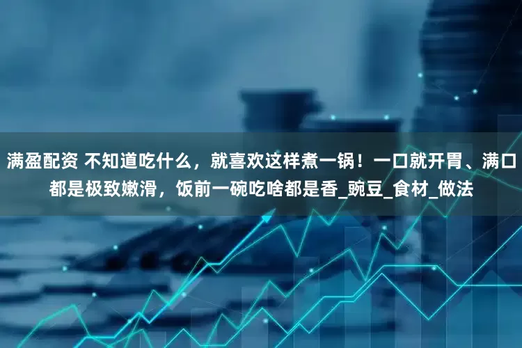 满盈配资 不知道吃什么，就喜欢这样煮一锅！一口就开胃、满口都是极致嫩滑，饭前一碗吃啥都是香_豌豆_食材_做法