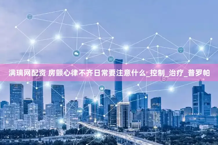 满璃网配资 房颤心律不齐日常要注意什么_控制_治疗_普罗帕