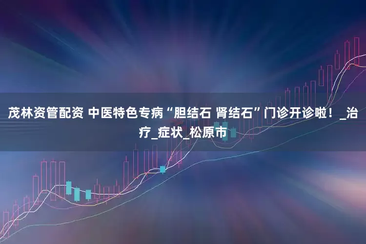 茂林资管配资 中医特色专病“胆结石 肾结石”门诊开诊啦！_治疗_症状_松原市
