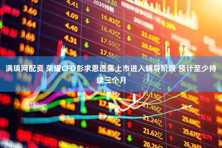 满璃网配资 荣耀CFO彭求恩透露上市进入辅导阶段 预计至少持续三个月