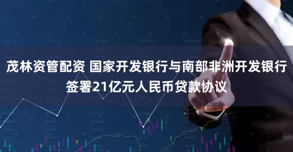 茂林资管配资 国家开发银行与南部非洲开发银行签署21亿元人民币贷款协议