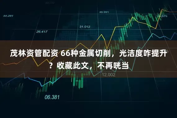 茂林资管配资 66种金属切削，光洁度咋提升？收藏此文，不再咣当
