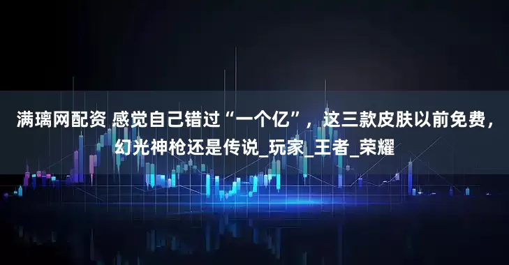 满璃网配资 感觉自己错过“一个亿”，这三款皮肤以前免费，幻光神枪还是传说_玩家_王者_荣耀
