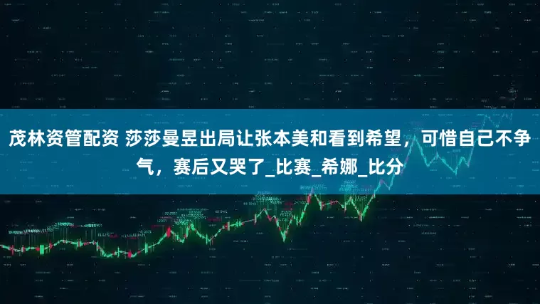 茂林资管配资 莎莎曼昱出局让张本美和看到希望，可惜自己不争气，赛后又哭了_比赛_希娜_比分