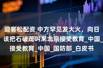 迎客松配资 中方罕见发大火，向日本提严正交涉，该把石破茂叫来北京接受教育_中国_国防部_白皮书
