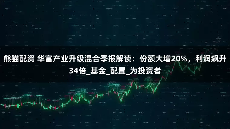 熊猫配资 华富产业升级混合季报解读：份额大增20%，利润飙升34倍_基金_配置_为投资者