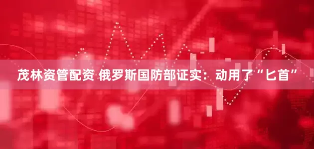 茂林资管配资 俄罗斯国防部证实：动用了“匕首”