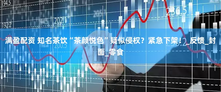 满盈配资 知名茶饮“茶颜悦色”疑似侵权？紧急下架！_反馈_封面_零食