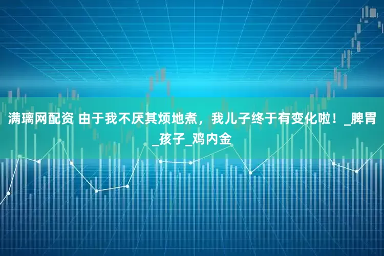 满璃网配资 由于我不厌其烦地煮，我儿子终于有变化啦！_脾胃_孩子_鸡内金