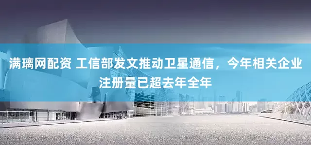 满璃网配资 工信部发文推动卫星通信，今年相关企业注册量已超去年全年