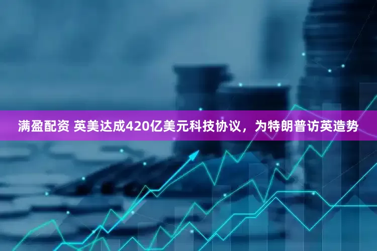 满盈配资 英美达成420亿美元科技协议，为特朗普访英造势