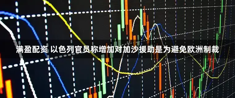 满盈配资 以色列官员称增加对加沙援助是为避免欧洲制裁