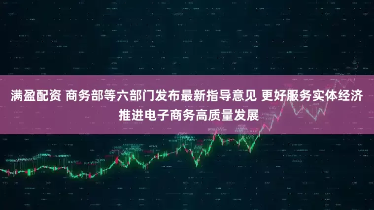 满盈配资 商务部等六部门发布最新指导意见 更好服务实体经济 推进电子商务高质量发展